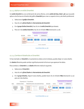 Microsoft PowerPoint 2013
188
12.2.3	Aplicar un estilo SmartArt
Un estilo SmartArt es una combinación de varios efectos, como estilo de línea, bisel o 3D, que se puede
aplicar a las formas en el diseño del gráfico SmartArt para crear un aspecto único y de diseño profesional.
1.	 Selecciona el gráfico SmartArt.
2.	 Haz clic en la ficha Diseño de Herramientas de SmartArt
3.	 En el grupo Estilos SmartArt, haz clic en el estilo SmartArt que desees.
4.	 Para ver más estilos SmartArt, haz clic en el botón Más (Ilustración 12.16).
Ilustración 12.16
12.2.4	Cambiar el diseño de un SmartArt
Si has insertado un SmartArt y no presenta tus datos como lo deseas, puedes elegir un nuevo diseño.
Un diseño diferente puede cambiar significativamente la forma en que aparecen los datos.
Para cambiar un SmartArt a un diseño diferente realiza lo siguiente.
1.	 Selecciona el SmartArt.
2.	 Haz clic en la ficha Diseño de Herramientas de SmartArt
3.	 En el grupo Diseños, elige el nuevo diseño, puedes hacer clic en el botón Más (Ilustración 12.17)
para ver más diseños.
Ilustración 12.17
 