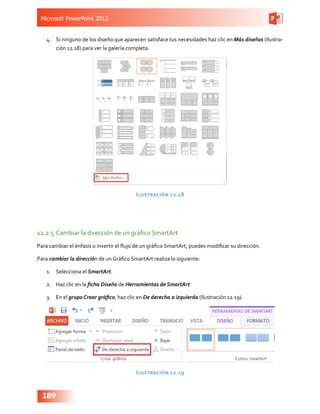 Microsoft PowerPoint 2013
189
4.	 Si ninguno de los diseño que aparecen satisface tus necesidades haz clic en Más diseños (Ilustra-
ción 12.18) para ver la galería completa.
Ilustración 12.18
12.2.5	Cambiar la dirección de un gráfico SmartArt
Para cambiar el énfasis o invertir el flujo de un gráfico SmartArt, puedes modificar su dirección.
Para cambiar la dirección de un Gráfico SmartArt realiza lo siguiente:
1.	 Selecciona el SmartArt.
2.	 Haz clic en la ficha Diseño de Herramientas de SmartArt
3.	 En el grupo Crear gráfico, haz clic en De derecha a izquierda (Ilustración 12.19).
Ilustración 12.19
 
