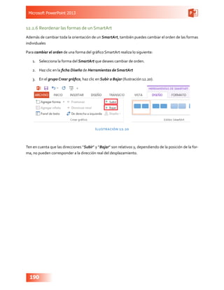 Microsoft PowerPoint 2013
190
12.2.6	Reordenar las formas de un SmartArt
Además de cambiar toda la orientación de un SmartArt, también puedes cambiar el orden de las formas
individuales
Para cambiar el orden de una forma del gráfico SmartArt realiza lo siguiente:
1.	 Selecciona la forma del SmartArt que desees cambiar de orden.
2.	 Haz clic en la ficha Diseño de Herramientas de SmartArt
3.	 En el grupo Crear gráfico, haz clic en Subir o Bajar (Ilustración 12.20).
Ilustración 12.20
Ten en cuenta que las direcciones “Subir” y “Bajar” son relativos y, dependiendo de la posición de la for-
ma, no pueden corresponder a la dirección real del desplazamiento.
 
