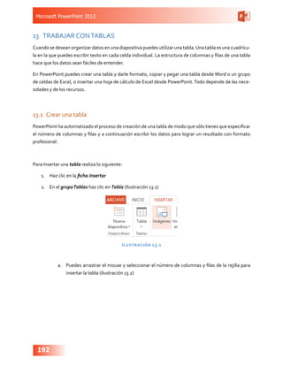 Microsoft PowerPoint 2013
192
13	 TRABAJAR CONTABLAS
Cuando se desean organizar datos en una diapositiva puedes utilizar una tabla.Una tabla es una cuadrícu-
la en la que puedes escribir texto en cada celda individual. La estructura de columnas y filas de una tabla
hace que los datos sean fáciles de entender.
En PowerPoint puedes crear una tabla y darle formato, copiar y pegar una tabla desde Word o un grupo
de celdas de Excel, o insertar una hoja de cálculo de Excel desde PowerPoint.Todo depende de las nece-
sidades y de los recursos.
13.1	 Crear una tabla
PowerPoint ha automatizado el proceso de creación de una tabla de modo que sólo tienes que especificar
el número de columnas y filas y a continuación escribir los datos para lograr un resultado con formato
profesional.
Para Insertar una tabla realiza lo siguiente:
1.	 Haz clic en la ficha Insertar
2.	 En el grupoTablas haz clic en Tabla (Ilustración 13.1)
Ilustración 13.1
a.	 Puedes arrastrar el mouse y seleccionar el número de columnas y filas de la rejilla para
insertar la tabla (Ilustración 13.2)
 