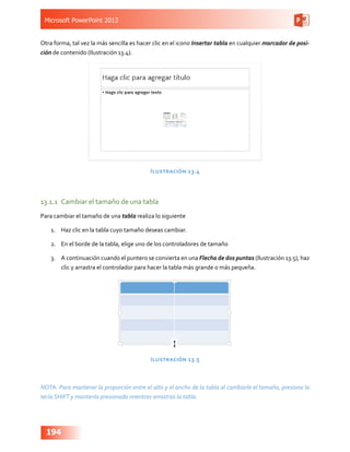 Microsoft PowerPoint 2013
194
Otra forma, tal vez la más sencilla es hacer clic en el icono Insertar tabla en cualquier marcador de posi-
ción de contenido (Ilustración 13.4).
Ilustración 13.4
13.1.1	 Cambiar el tamaño de una tabla
Para cambiar el tamaño de una tabla realiza lo siguiente
1.	 Haz clic en la tabla cuyo tamaño deseas cambiar.
2.	 En el borde de la tabla, elige uno de los controladores de tamaño
3.	 A continuación cuando el puntero se convierta en una Flecha de dos puntas (Ilustración 13.5), haz
clic y arrastra el controlador para hacer la tabla más grande o más pequeña.
Ilustración 13.5
NOTA: Para mantener la proporción entre el alto y el ancho de la tabla al cambiarle el tamaño, presiona la
tecla SHIFT y mantenla presionada mientras arrastras la tabla.
 
