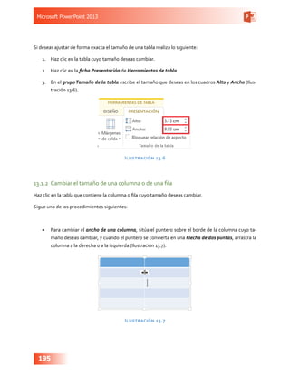 Microsoft PowerPoint 2013
195
Si deseas ajustar de forma exacta el tamaño de una tabla realiza lo siguiente:
1.	 Haz clic en la tabla cuyo tamaño deseas cambiar.
2.	 Haz clic en la ficha Presentación de Herramientas de tabla
3.	 En el grupoTamaño de la tabla escribe el tamaño que deseas en los cuadros Alto y Ancho (Ilus-
tración 13.6).
Ilustración 13.6
13.1.2	 Cambiar el tamaño de una columna o de una fila
Haz clic en la tabla que contiene la columna o fila cuyo tamaño deseas cambiar.
Sigue uno de los procedimientos siguientes:
•	 Para cambiar el ancho de una columna, sitúa el puntero sobre el borde de la columna cuyo ta-
maño deseas cambiar, y cuando el puntero se convierta en una Flecha de dos puntas, arrastra la
columna a la derecha o a la izquierda (Ilustración 13.7).
Ilustración 13.7
 