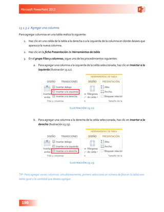 Microsoft PowerPoint 2013
198
13.1.3.2	 Agregar una columna
Para agregar columnas en una tabla realiza lo siguiente:
1.	 Haz clic en una celda de la tabla a la derecha o a la izquierda de la columna en donde desees que
aparezca la nueva columna.
2.	 Haz clic en la ficha Presentación de Herramientas de tabla
3.	 En el grupo Filas y columnas, sigue uno de los procedimientos siguientes:
a.	 Para agregar una columna a la izquierda de la celda seleccionada, haz clic en Insertar a la
izquierda (Ilustración 13.12).
Ilustración 13.12
b.	 Para agregar una columna a la derecha de la celda seleccionada, haz clic en Insertar a la
derecha (Ilustración 13.13).
Ilustración 13.13
TIP: Para agregar varias columnas simultáneamente, primero selecciona un número de filas en la tabla exis-
tente igual a la cantidad que desees agregar.
 