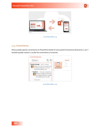 Microsoft PowerPoint 2013
20
Ilustración 2.9
2.11	 Comentarios
Ahora puedes aportar comentarios en PowerPoint desde el nuevo panel Comentarios (Ilustración 2.10).Y
también puedes mostrar u ocultar los comentarios y revisiones.
Ilustración 2.10
 