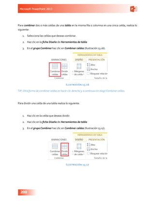 Microsoft PowerPoint 2013
200
Para combinar dos o más celdas de una tabla en la misma fila o columna en una única celda, realiza lo
siguiente:
1.	 Selecciona las celdas que deseas combinar.
2.	 Haz clic en la ficha Diseño de Herramientas de tabla
3.	 En el grupo Combinar haz clic en Combinar celdas (Ilustración 13.16).
Ilustración 13.16
TIP: Otra forma de combinar celdas es hacer clic derecho y a continuación elegir Combinar celdas.
Para dividir una celda de una tabla realiza lo siguiente:
1.	 Haz clic en la celda que deseas dividir.
2.	 Haz clic en la ficha Diseño de Herramientas de tabla
3.	 En el grupo Combinar haz clic en Combinar celdas (Ilustración 13.17).
Ilustración 13.17
 