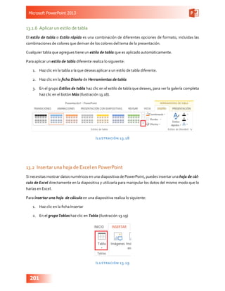 Microsoft PowerPoint 2013
201
13.1.6	 Aplicar un estilo de tabla
El estilo de tabla o Estilo rápido es una combinación de diferentes opciones de formato, incluidas las
combinaciones de colores que derivan de los colores del tema de la presentación.
Cualquier tabla que agregues tiene un estilo de tabla que es aplicado automáticamente.
Para aplicar un estilo de tabla diferente realiza lo siguiente:
1.	 Haz clic en la tabla a la que deseas aplicar a un estilo de tabla diferente.
2.	 Haz clic en la ficha Diseño de Herramientas de tabla
3.	 En el grupo Estilos de tabla haz clic en el estilo de tabla que desees, para ver la galería completa
haz clic en el botón Más (Ilustración 13.18).
Ilustración 13.18
13.2	 Insertar una hoja de Excel en PowerPoint
Si necesitas mostrar datos numéricos en una diapositiva de PowerPoint, puedes insertar una hoja de cál-
culo de Excel directamente en la diapositiva y utilizarla para manipular los datos del mismo modo que lo
harías en Excel.
Para insertar una hoja de cálculo en una diapositiva realiza lo siguiente:
1.	 Haz clic en la ficha Insertar
2.	 En el grupoTablas haz clic en Tabla (Ilustración 13.19)
Ilustración 13.19
 