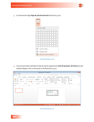 Microsoft PowerPoint 2013
202
3.	 A continuación elige Hoja de cálculo de Excel (Ilustración 13.20)
Ilustración 13.20
4.	 Una vez que hayas insertado la hoja de cálculo aparecerá la cinta de opciones de Excel para que
puedas trabajar como si estuvieras en él (Ilustración 13.21)
Ilustración 13.21
 