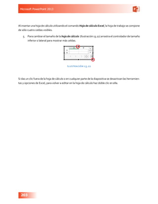 Microsoft PowerPoint 2013
203
Al insertar una hoja de cálculo utilizando el comando Hoja de cálculo Excel, la hoja de trabajo se compone
de sólo cuatro celdas visibles.
5.	 Para cambiar el tamaño de la hoja de cálculo (Ilustración 13.22) arrastra el controlador de tamaño
inferior o lateral para mostrar más celdas.
Ilustración 13.22
Si das un clic fuera de la hoja de cálculo o en cualquier parte de la diapositiva se desactivan las herramien-
tas y opciones de Excel, para volver a editar en la hoja de cálculo haz doble clic en ella.
 