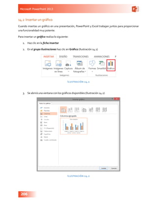 Microsoft PowerPoint 2013
206
14.2	Insertar un gráfico
Cuando insertas un gráfico en una presentación, PowerPoint y Excel trabajan juntos para proporcionar
una funcionalidad muy potente.
Para insertar un gráfico realiza lo siguiente:
1.	 Haz clic en la ficha Insertar
2.	 En el grupo Ilustraciones haz clic en Gráfico (Ilustración 14.1)
Ilustración 14.1
3.	 Se abrirá una ventana con los gráficos disponibles (Ilustración 14.2)
Ilustración 14.2
 