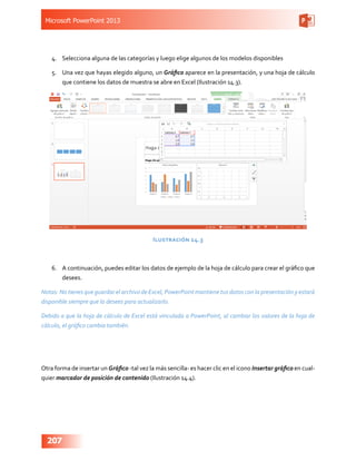 Microsoft PowerPoint 2013
207
4.	 Selecciona alguna de las categorías y luego elige algunos de los modelos disponibles
5.	 Una vez que hayas elegido alguno, un Gráfico aparece en la presentación, y una hoja de cálculo
que contiene los datos de muestra se abre en Excel (Ilustración 14.3).
Ilustración 14.3
6.	 A continuación, puedes editar los datos de ejemplo de la hoja de cálculo para crear el gráfico que
desees.
Notas: No tienes que guardar el archivo de Excel, PowerPoint mantiene tus datos con la presentación y estará
disponible siempre que lo desees para actualizarlo.
Debido a que la hoja de cálculo de Excel está vinculada a PowerPoint, al cambiar los valores de la hoja de
cálculo, el gráfico cambia también.
Otra forma de insertar un Gráfico -tal vez la más sencilla- es hacer clic en el icono Insertar gráfico en cual-
quier marcador de posición de contenido (Ilustración 14.4).
 
