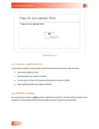 Microsoft PowerPoint 2013
208
Ilustración 14.4
14.3	 Importar un gráfico de Excel
Si haz creado un gráfico en Excel puedes copiarlo en PowerPoint para ahorrar algo de tiempo.
1.	 Selecciona el gráfico en Excel
2.	 Cópialo (puedes usar cualquier método)
3.	 A continuación ubícate en la dispositiva donde quieras colocar el gráfico
4.	 Pega el gráfico (puedes usar cualquier método)
14.4	Modificar un gráfico
Una vez que hayas creado un gráfico puedes modificarlo para ajustar su tamaño, aplicarle colores, incluir
etiquetas e incluso puedes cambiar el tipo de gráfico para que se ajuste a tus necesidades.
 