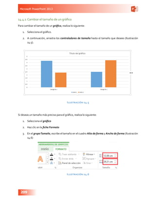 Microsoft PowerPoint 2013
209
14.4.1	Cambiar el tamaño de un gráfico
Para cambiar el tamaño de un gráfico, realiza lo siguiente:
1.	 Selecciona el gráfico.
2.	 A continuación, arrastra los controladores de tamaño hasta el tamaño que desees (Ilustración
14.5).
Ilustración 14.5
Si deseas un tamaño más preciso para el gráfico, realiza lo siguiente:
1.	 Selecciona el gráfico
2.	 Haz clic en la ficha Formato
3.	 En el grupoTamaño, escribe el tamaño en el cuadro Alto de forma y Ancho de forma (Ilustración
14.6)
Ilustración 14.6
 