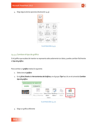 Microsoft PowerPoint 2013
211
4.	 Elige alguna de las opciones (Ilustración 14.9)
Ilustración 14.9
14.4.4	Cambiar el tipo de gráfico
Si el gráfico que acabas de insertar no representa adecuadamente tus datos, puedes cambiar fácilmente
el tipo de gráfico.
Para cambiar un gráfico realiza lo siguiente:
1.	 Selecciona el gráfico
2.	 En la ficha Diseño de Herramientas deGráficos, en el grupo Tipo haz clic en el comando Cambiar
tipo de gráfico.
Ilustración 14.10
3.	 Elige un gráfico diferente
 