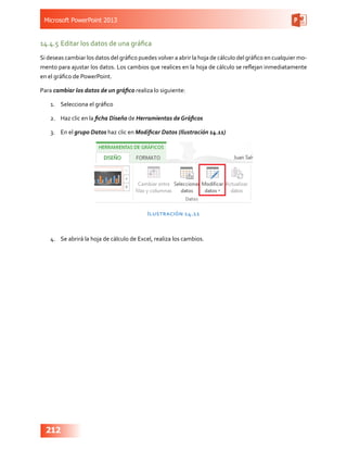 Microsoft PowerPoint 2013
212
14.4.5	Editar los datos de una gráfica
Si deseas cambiar los datos del gráfico puedes volver a abrir la hoja de cálculo del gráfico en cualquier mo-
mento para ajustar los datos. Los cambios que realices en la hoja de cálculo se reflejan inmediatamente
en el gráfico de PowerPoint.
Para cambiar los datos de un gráfico realiza lo siguiente:
1.	 Selecciona el gráfico
2.	 Haz clic en la ficha Diseño de Herramientas de Gráficos
3.	 En el grupo Datos haz clic en Modificar Datos (Ilustración 14.11)
Ilustración 14.11
4.	 Se abrirá la hoja de cálculo de Excel, realiza los cambios.
 
