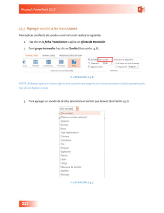 Microsoft PowerPoint 2013
217
15.5	 Agregar sonido a las transiciones
Para aplicar un efecto de sonido a una transición realiza lo siguiente:
1.	 Haz clic en la fichaTransiciones y aplica un efecto de transición
2.	 En el grupo Intervalos haz clic en Sonido (Ilustración 15.6).
Ilustración 15.6
NOTA:Si deseas aplicar el mismo efecto de transición que elegiste y la misma duración a toda la presentación
haz clic en Aplicar a todo.
3.	 Para agregar un sonido de la lista, selecciona el sonido que desees (Ilustración 15.7).
Ilustración 15.7
 