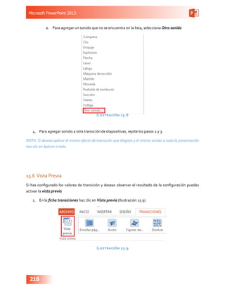 Microsoft PowerPoint 2013
218
a.	 Para agregar un sonido que no se encuentra en la lista, selecciona Otro sonido
Ilustración 15.8
4.	 Para agregar sonido a otra transición de diapositivas, repite los pasos 2 y 3.
NOTA: Si deseas aplicar el mismo efecto de transición que elegiste y el mismo sonido a toda la presentación
haz clic en Aplicar a todo.
15.6	Vista Previa
Si has configurado los valores de transición y deseas observar el resultado de la configuración puedes
activar la vista previa
1.	 En la ficha transiciones haz clic en Vista previa (Ilustración 15.9)
Ilustración 15.9
 