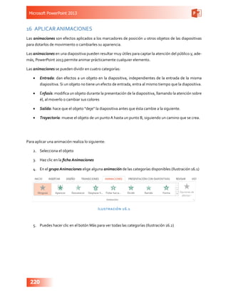 Microsoft PowerPoint 2013
220
16	 APLICAR ANIMACIONES
Las animaciones son efectos aplicados a los marcadores de posición u otros objetos de las diapositivas
para dotarlos de movimiento o cambiarles su apariencia.
Las animaciones en una diapositiva pueden resultar muy útiles para captar la atención del público y, ade-
más, PowerPoint 2013 permite animar prácticamente cualquier elemento.
Las animaciones se pueden dividir en cuatro categorías:
•	 Entrada: dan efectos a un objeto en la diapositiva, independientes de la entrada de la misma
diapositiva. Si un objeto no tiene un efecto de entrada, entra al mismo tiempo que la diapositiva.
•	 Énfasis: modifica un objeto durante la presentación de la diapositiva, llamando la atención sobre
él, al moverlo o cambiar sus colores
•	 Salida: hace que el objeto “deje” la diapositiva antes que ésta cambie a la siguiente.  
•	 Trayectoria: mueve el objeto de un punto A hasta un punto B, siguiendo un camino que se crea.
Para aplicar una animación realiza lo siguiente:
2.	 Selecciona el objeto
3.	 Haz clic en la ficha Animaciones
4.	 En el grupo Animaciones elige alguna animación de las categorías disponibles (Ilustración 16.1)
Ilustración 16.1
5.	 Puedes hacer clic en el botón Más para ver todas las categorías (Ilustración 16.2)
 