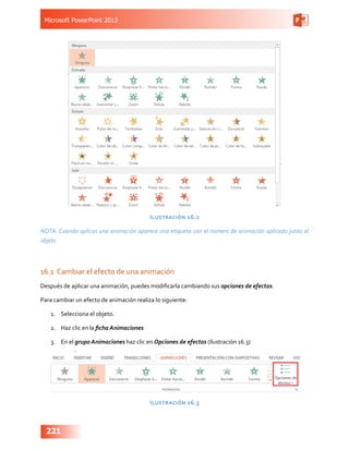 Microsoft PowerPoint 2013
221
Ilustración 16.2
NOTA: Cuando aplicas una animación aparece una etiqueta con el número de animación aplicada junto al
objeto
16.1	 Cambiar el efecto de una animación
Después de aplicar una animación, puedes modificarla cambiando sus opciones de efectos.
Para cambiar un efecto de animación realiza lo siguiente:
1.	 Selecciona el objeto.
2.	 Haz clic en la ficha Animaciones
3.	 En el grupo Animaciones haz clic en Opciones de efectos (Ilustración 16.3)
Ilustración 16.3
 