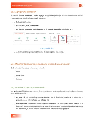 Microsoft PowerPoint 2013
223
16.2	Agregar una animación
Si has aplicado una animación y deseas agregar otra, por ejemplo si aplicaste una animación de entrada
y deseas agregar una de salida realiza lo siguiente:
1.	 Selecciona el objeto.
2.	 Haz clic en la ficha Animaciones
3.	 En el grupo Animación avanzada haz clic en Agregar animación (Ilustración 16.5)
Ilustración 16.5
4.	 A continuación elige alguna animación de las categorías disponibles.
16.3	 Modificar las opciones de duración y retraso de una animación
Cada animación tiene su propia configuración de:
•	 Inicio
•	 Duración y
•	 Retraso
16.3.1	 Cambiar el inicio de una animación
Las opciones de Inicio de una animación determinan cuando se ejecutará una animación. Las opciones de
inicio disponibles son:
•	 Al hacer clic (opción predeterminada): Espera a un clic del mouse para iniciar la animación, la
presentación se detiene hasta que se hagas clic.
•	 Con la anterior: Comienza la animación simultáneamente con el inicio de la acción anterior. Si es
la primera animación de una diapositiva, la acción anterior es la entrada de la diapositiva misma,
de lo contrario, la acción anterior es la animación anterior en esa diapositiva.
 