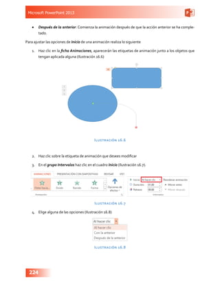 Microsoft PowerPoint 2013
224
•	 Después de la anterior: Comienza la animación después de que la acción anterior se ha comple-
tado.
Para ajustar las opciones de Inicio de una animación realiza lo siguiente
1.	 Haz clic en la ficha Animaciones, aparecerán las etiquetas de animación junto a los objetos que
tengan aplicada alguna (Ilustración 16.6)
Ilustración 16.6
2.	 Haz clic sobre la etiqueta de animación que desees modificar
3.	 En el grupo Intervalos haz clic en el cuadro Inicio (Ilustración 16.7).
Ilustración 16.7
4.	 Elige alguna de las opciones (Ilustración 16.8)
Ilustración 16.8
 