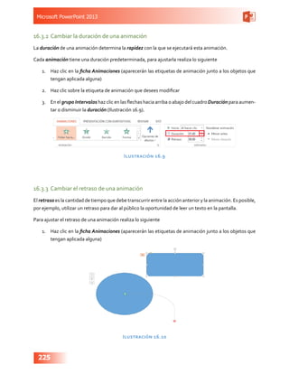 Microsoft PowerPoint 2013
225
16.3.2	Cambiar la duración de una animación
La duración de una animación determina la rapidez con la que se ejecutará esta animación.
Cada animación tiene una duración predeterminada, para ajustarla realiza lo siguiente
1.	 Haz clic en la ficha Animaciones (aparecerán las etiquetas de animación junto a los objetos que
tengan aplicada alguna)
2.	 Haz clic sobre la etiqueta de animación que desees modificar
3.	 En el grupo Intervalos haz clic en las flechas hacia arriba o abajo del cuadro Duración para aumen-
tar o disminuir la duración (Ilustración 16.9).
Ilustración 16.9
16.3.3	 Cambiar el retraso de una animación
El retraso es la cantidad de tiempo que debe transcurrir entre la acción anterior y la animación. Es posible,
por ejemplo, utilizar un retraso para dar al público la oportunidad de leer un texto en la pantalla.
Para ajustar el retraso de una animación realiza lo siguiente
1.	 Haz clic en la ficha Animaciones (aparecerán las etiquetas de animación junto a los objetos que
tengan aplicada alguna)
Ilustración 16.10
 