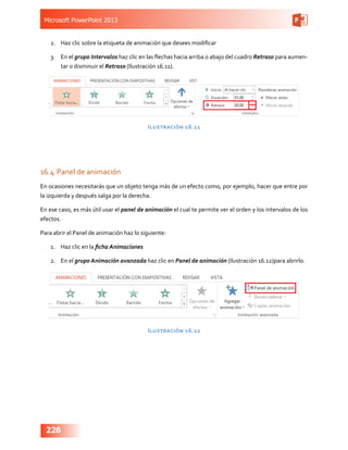Microsoft PowerPoint 2013
226
2.	 Haz clic sobre la etiqueta de animación que desees modificar
3.	 En el grupo Intervalos haz clic en las flechas hacia arriba o abajo del cuadro Retraso para aumen-
tar o disminuir el Retraso (Ilustración 16.11).
Ilustración 16.11
16.4	Panel de animación
En ocasiones necesitarás que un objeto tenga más de un efecto como, por ejemplo, hacer que entre por
la izquierda y después salga por la derecha.
En ese caso, es más útil usar el panel de animación el cual te permite ver el orden y los intervalos de los
efectos.
Para abrir el Panel de animación haz lo siguiente:
1.	 Haz clic en la ficha Animaciones
2.	 En el grupo Animación avanzada haz clic en Panel de animación (Ilustración 16.12)para abrirlo.
Ilustración 16.12
 