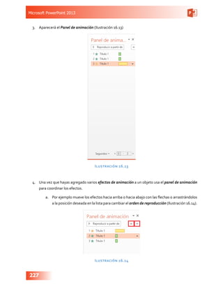 Microsoft PowerPoint 2013
227
3.	 Aparecerá el Panel de animación (Ilustración 16.13)
Ilustración 16.13
4.	 Una vez que hayas agregado varios efectos de animación a un objeto usa el panel de animación
para coordinar los efectos.
a.	 Por ejemplo mueve los efectos hacia arriba o hacia abajo con las flechas o arrastrándolos
a la posición deseada en la lista para cambiar el orden de reproducción (Ilustración 16.14).
Ilustración 16.14
 