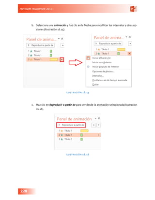 Microsoft PowerPoint 2013
228
b.	 Selecciona una animación y haz clic en la flecha para modificar los intervalos y otras op-
ciones (Ilustración 16.15).
Ilustración 16.15
c.	 Haz clic en Reproducir a partir de para ver desde la animación seleccionada(Ilustración
16.16).
Ilustración 16.16
 