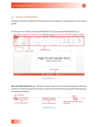 Microsoft PowerPoint 2013
23
3.2	 Ventana de PowerPoint
El objetivo del entorno de Microsoft PowerPoint es hacer el trabajo con presentaciones lo más intuitivo
posible.
A continuación se muestra la ventana de PowerPoint 2013 y sus componentes (Ilustración 3.2).
Ilustración 3.2
Barra de Título (Ilustración 3.3) : Ubicada en la parte superior de la ventana del programa, esta barra
muestra el nombre de la presentación activa y proporciona herramientas para la gestión del programa y
la ventana del programa.
Ilustración 3.3
 