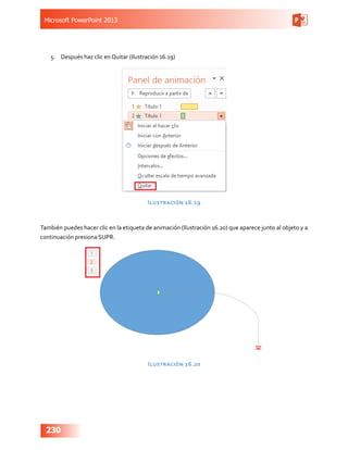 Microsoft PowerPoint 2013
230
5.	 Después haz clic en Quitar (Ilustración 16.19)
Ilustración 16.19
También puedes hacer clic en la etiqueta de animación (Ilustración 16.20) que aparece junto al objeto y a
continuación presiona SUPR.
Ilustración 16.20
 