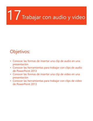 17Trabajar con audio y video
Objetivos:
•	 Conocer las formas de insertar una clip de audio en una
presentación
•	 Conocer las herramientas para trabajar con clips de audio
de PowerPoint 2013
•	 Conocer las formas de insertar una clip de video en una
presentación
•	 Conocer las herramientas para trabajar con clips de video
de PowerPoint 2013
 