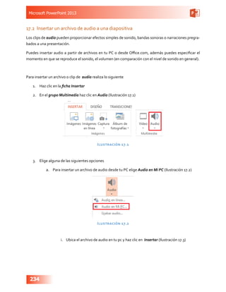 Microsoft PowerPoint 2013
234
17.2	 Insertar un archivo de audio a una diapositiva
Los clips de audio pueden proporcionar efectos simples de sonido, bandas sonoras o narraciones pregra-
bados a una presentación.
Puedes insertar audio a partir de archivos en tu PC o desde Office.com, además puedes especificar el
momento en que se reproduce el sonido, el volumen (en comparación con el nivel de sonido en general).
Para insertar un archivo o clip de audio realiza lo siguiente
1.	 Haz clic en la ficha Insertar
2.	 En el grupo Multimedia haz clic en Audio (Ilustración 17.1)
Ilustración 17.1
3.	 Elige alguna de las siguientes opciones
a.	 Para insertar un archivo de audio desde tu PC elige Audio en Mi PC (Ilustración 17.2)
Ilustración 17.2
i.	 Ubica el archivo de audio en tu pc y haz clic en Insertar (Ilustración 17.3)
 