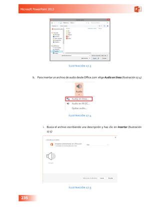 Microsoft PowerPoint 2013
235
Ilustración 17.3
b.	 Para insertar un archivo de audio desdeOffice.com  elige Audio en línea (Ilustración 17.4)
Ilustración 17.4
i.	 Busca el archivo escribiendo una descripción y haz clic en Insertar (Ilustración
17.5)
Ilustración 17.5
 