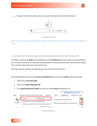 Microsoft PowerPoint 2013
236
4.	 Aparecerá el icono de audio junto con su control de reproducción (Ilustración 17.6)
Ilustración 17.6
NOTA: Cuando insertas un audio aparecen también las fichas Formato y Reproducción de Herramientas de
audio
17.2.1	 Controlar la forma en que se inicia la reproducción de un archivo de audio
Al insertar un archivo de audio tiene configurado el valor Al hacer clic, es decir, durante una presentación
no se iniciara la reproducción del audio hasta que pases el mouse por encima del icono de audio y hagas
clic en el botón “play” del control de reproducción.
Este valor se pude modificar, por ejemplo para que inicie automáticamente.
Para cambiar la forma en la que se inicia la reproducción de un archivo de audio realiza lo siguiente:
1.	 Selecciona el icono de audio
2.	 Haz clic en la ficha Reproducción
3.	 En el grupo Opciones de audio haz clic en el cuadro Iniciar (Ilustración 17.7)
Ilustración 17.7
 