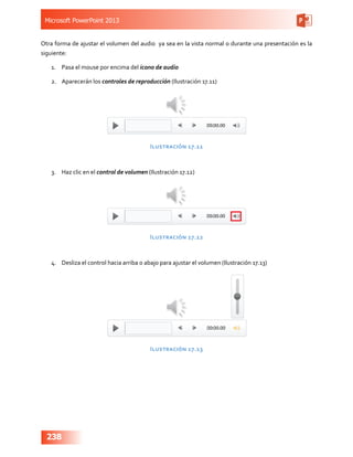 Microsoft PowerPoint 2013
238
Otra forma de ajustar el volumen del audio ya sea en la vista normal o durante una presentación es la
siguiente:
1.	 Pasa el mouse por encima del icono de audio
2.	 Aparecerán los controles de reproducción (Ilustración 17.11)
Ilustración 17.11
3.	 Haz clic en el control de volumen (Ilustración 17.12)
Ilustración 17.12
4.	 Desliza el control hacia arriba o abajo para ajustar el volumen (Ilustración 17.13)
Ilustración 17.13
 