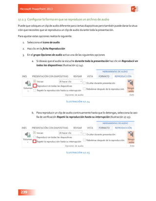 Microsoft PowerPoint 2013
239
17.2.3	 Configurar la forma en que se reproduce un archivo de audio
Puede que coloques un clip de audio diferente para ciertas diapositivas pero también puede darse la situa-
ción que necesites que se reproduzca un clip de audio durante toda la presentación.
Para ajustar estas opciones realiza lo siguiente:
1.	 Selecciona el icono de audio
2.	 Haz clic en la ficha Reproducción
3.	 En el grupo Opciones de audio activa una de las siguientes opciones
a.	 Si deseas que el audio se escuche durante toda la presentación haz clic en Reproducir en
todas las diapositivas (Ilustración 17.14).
Ilustración 17.14
b.	 Para reproducir un clip de audio continuamente hasta que lo detengas, selecciona la casi-
lla de verificación Repetir la reproducción hasta su interrupción (Ilustración 17.15).
Ilustración 17.15
 