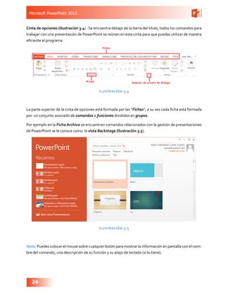 Microsoft PowerPoint 2013
24
Cinta de opciones (Ilustración 3.4) : Se encuentra debajo de la barra del título, todos los comandos para
trabajar con una presentación de PowerPoint se reúnen en esta cinta para que puedas utilizar de manera
eficiente el programa.
Ilustración 3.4
La parte superior de la cinta de opciones está formada por las “Fichas”, a su vez cada ficha está formada
por un conjunto asociado de comandos o funciones divididos en grupos.
Por ejemplo en la Ficha Archivo se encuentran comandos relacionados con la gestión de presentaciones
de PowerPoint se le conoce como la vista Backstage (Ilustración 3.5).
Ilustración 3.5
Nota: Puedes colocar el mouse sobre cualquier botón para mostrar la información en pantalla con el nom-
bre del comando, una descripción de su función y su atajo de teclado (si lo tiene).
 