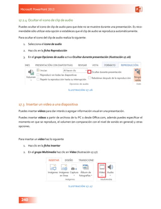 Microsoft PowerPoint 2013
240
17.2.4	 Ocultar el icono de clip de audio
Puedes ocultar el icono de clip de audio para que éste no se muestre durante una presentación. Es reco-
mendable sólo utilizar esta opción si estableces que el clip de audio se reproduzca automáticamente.
Para ocultar el icono del clip de audio realiza lo siguiente:
1.	 Selecciona el icono de audio
2.	 Haz clic en la ficha Reproducción
3.	 En el grupo Opciones de audio activa Ocultar durante presentación (Ilustración 17.16)
Ilustración 17.16
17.3	 Insertar un video a una diapositiva
Puedes insertar videos para dar interés o agregar información visual en una presentación.
Puedes insertar videos a partir de archivos de tu PC o desde Office.com, además puedes especificar el
momento en que se reproduce, el volumen (en comparación con el nivel de sonido en general) y otras
opciones.
Para insertar un video haz lo siguiente
1.	 Haz clic en la ficha Insertar
2.	 En el grupo Multimedia haz clic en Video (Ilustración 17.17)
Ilustración 17.17
 