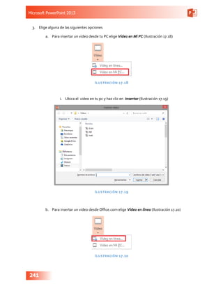 Microsoft PowerPoint 2013
241
3.	 Elige alguna de las siguientes opciones
a.	 Para insertar un video desde tu PC elige Video en Mi PC (Ilustración 17.18)
Ilustración 17.18
i.	 Ubica el video en tu pc y haz clic en Insertar (Ilustración 17.19)
Ilustración 17.19
b.	 Para insertar un video desde Office.com elige Video en línea (Ilustración 17.20)
Ilustración 17.20
 