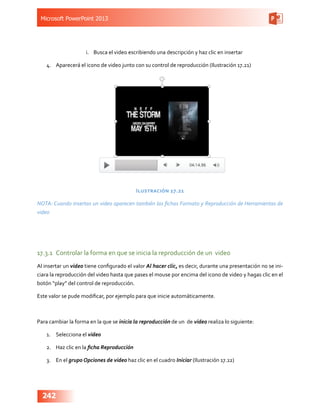 Microsoft PowerPoint 2013
242
i.	 Busca el video escribiendo una descripción y haz clic en insertar
4.	 Aparecerá el icono de video junto con su control de reproducción (Ilustración 17.21)
Ilustración 17.21
NOTA: Cuando insertas un video aparecen también las fichas Formato y Reproducción de Herramientas de
video
17.3.1	 Controlar la forma en que se inicia la reproducción de un video
Al insertar un video tiene configurado el valor Al hacer clic, es decir, durante una presentación no se ini-
ciara la reproducción del video hasta que pases el mouse por encima del icono de video y hagas clic en el
botón “play” del control de reproducción.
Este valor se pude modificar, por ejemplo para que inicie automáticamente.
Para cambiar la forma en la que se inicia la reproducción de un de video realiza lo siguiente:
1.	 Selecciona el video
2.	 Haz clic en la ficha Reproducción
3.	 En el grupo Opciones de video haz clic en el cuadro Iniciar (Ilustración 17.22)
 