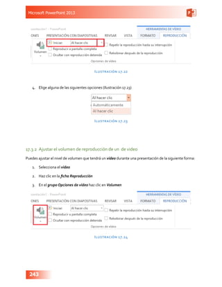 Microsoft PowerPoint 2013
243
Ilustración 17.22
4.	 Elige alguna de las siguientes opciones (Ilustración 17.23)
Ilustración 17.23
17.3.2	 Ajustar el volumen de reproducción de un de video
Puedes ajustar el nivel de volumen que tendrá un video durante una presentación de la siguiente forma:
1.	 Selecciona el video
2.	 Haz clic en la ficha Reproducción
3.	 En el grupo Opciones de video haz clic en Volumen
Ilustración 17.24
 