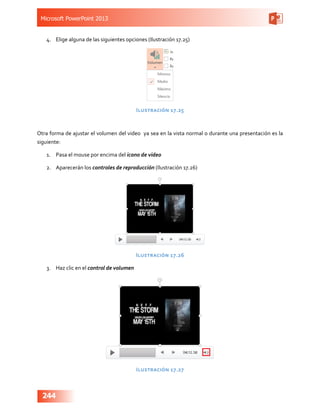 Microsoft PowerPoint 2013
244
4.	 Elige alguna de las siguientes opciones (Ilustración 17.25)
Ilustración 17.25
Otra forma de ajustar el volumen del video ya sea en la vista normal o durante una presentación es la
siguiente:
1.	 Pasa el mouse por encima del icono de video
2.	 Aparecerán los controles de reproducción (Ilustración 17.26)
Ilustración 17.26
3.	 Haz clic en el control de volumen
Ilustración 17.27
 