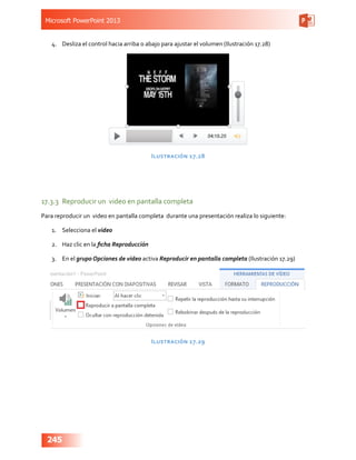 Microsoft PowerPoint 2013
245
4.	 Desliza el control hacia arriba o abajo para ajustar el volumen (Ilustración 17.28)
Ilustración 17.28
17.3.3	 Reproducir un video en pantalla completa
Para reproducir un  video en pantalla completa  durante una presentación realiza lo siguiente:
1.	 Selecciona el video
2.	 Haz clic en la ficha Reproducción
3.	 En el grupo Opciones de video activa Reproducir en pantalla completa (Ilustración 17.29)
Ilustración 17.29
 