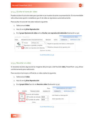 Microsoft PowerPoint 2013
246
17.3.4	 Ocultar el icono de video
Puedes ocultar el icono de video para que éste no se muestre durante una presentación. Es recomendable
sólo utilizar esta opción si estableces que el de video se reproduzca automáticamente.
Para ocultar el icono del  de video realiza lo siguiente:
1.	 Selecciona el video
2.	 Haz clic en la ficha Reproducción
3.	 En el grupo Opciones de video activa Ocultar con reproducción detenida (Ilustración 17.30)
Ilustración 17.30
17.3.5	 Recortar un vídeo
Si necesitas recortar algunas de las imágenes del principio o del final del video, PowerPoint 2013 ofrece
una herramienta para realiza esto.
Para recortar el principio o el final de un video realiza lo siguiente:
1.	 Selecciona el video
2.	 Haz clic en la ficha Reproducción
3.	 En el grupo Editar haz clic en Recortar video (Ilustración 17.31)
Ilustración 17.31
 