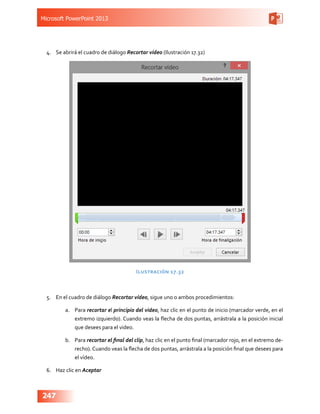 Microsoft PowerPoint 2013
247
4.	 Se abrirá el cuadro de diálogo Recortar vídeo (Ilustración 17.32)
Ilustración 17.32
5.	 En el cuadro de diálogo Recortar vídeo, sigue uno o ambos procedimientos:
a.	 Para recortar el principio del video, haz clic en el punto de inicio (marcador verde, en el
extremo izquierdo). Cuando veas la flecha de dos puntas, arrástrala a la posición inicial
que desees para el video.
b.	 Para recortar el final del clip, haz clic en el punto final (marcador rojo, en el extremo de-
recho). Cuando veas la flecha de dos puntas, arrástrala a la posición final que desees para
el vídeo.
6.	 Haz clic en Aceptar
 