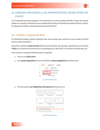 Microsoft PowerPoint 2013
249
18	 AGREGAR CONTENIDO A LAS PRESENTACIONES DESDE OTROS AR-
CHIVOS
Si el contenido que deseas agregar a una presentación ya existe, puedes utilizarlo en lugar de empezar
desde cero. Importar contenidos de una variedad de formatos en PowerPoint es realmente fácil, incluyen-
do esquemas de Word u otras presentaciones de PowerPoint
18.1	 Importar un esquema deWord
En PowerPoint puedes importar esquemas bien estructurados que consten de varios niveles de títulos
hechos en MicrosoftWord.
PowerPoint utiliza los estilos de título del documento deWord. Por ejemplo, cada párrafo con el formato
Título 1 se convertirá en el título de una nueva diapositiva, cadaTítulo 2 en el primer nivel del texto, etc.
Para importar un esquema deWord realiza lo siguiente:
1.	 Haz clic en la ficha Inicio
2.	 En el grupo Diapositivas haz clic en la flecha de Nueva diapositiva (Ilustración 18.1)
Ilustración 18.1
3.	 A continuación elige Diapositivas del esquema (Ilustración 18.2)
Ilustración 18.2
 