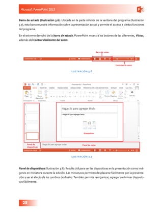 Microsoft PowerPoint 2013
25
Barra de estado (Ilustración 3.6): Ubicada en la parte inferior de la ventana del programa (Ilustración
3.7), esta barra muestra información sobre la presentación actual y permite el acceso a ciertas funciones
del programa.
En el extremo derecho de la barra de estado, PowerPoint muestra los botones de las diferentes, Vistas,
además del Control deslizante del zoom.
Ilustración 3.6
Ilustración 3.7
Panel de diapositivas (Ilustración 3.8): Resulta útil para ver las diapositivas en la presentación como imá-
genes en miniatura durante la edición. Las miniaturas permiten desplazarse fácilmente por la presenta-
ción y ver el efecto de los cambios de diseño.También permite reorganizar, agregar o eliminar diapositi-
vas fácilmente.
 