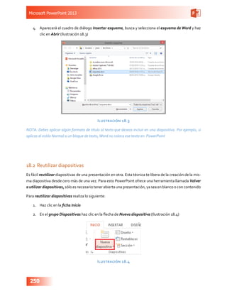 Microsoft PowerPoint 2013
250
4.	 Aparecerá el cuadro de diálogo Insertar esquema, busca y selecciona el esquema de Word y haz
clic en Abrir (Ilustración 18.3)
Ilustración 18.3
NOTA: Debes aplicar algún formato de título al texto que deseas incluir en una diapositiva. Por ejemplo, si
aplicas el estilo Normal a un bloque de texto,Word no coloca ese texto en PowerPoint
18.2	Reutilizar diapositivas
Es fácil reutilizar diapositivas de una presentación en otra. Esta técnica te libera de la creación de la mis-
ma diapositiva desde cero más de una vez. Para esto PowerPoint ofrece una herramienta llamada Volver
a utilizar diapositivas, sólo es necesario tener abierta una presentación, ya sea en blanco o con contenido
Para reutilizar diapositivas realiza lo siguiente:
1.	 Haz clic en la ficha Inicio
2.	 En el grupo Diapositivas haz clic en la flecha de Nueva diapositiva (Ilustración 18.4)
Ilustración 18.4
 