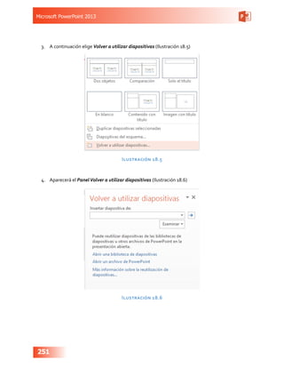 Microsoft PowerPoint 2013
251
3.	 A continuación elige Volver a utilizar diapositivas (Ilustración 18.5)
Ilustración 18.5
4.	 Aparecerá el PanelVolver a utilizar diapositivas (Ilustración 18.6)
Ilustración 18.6
 