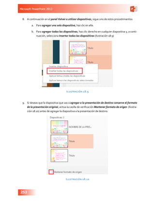Microsoft PowerPoint 2013
253
8.	 A continuación en el panel Volver a utilizar diapositivas, sigue uno de estos procedimientos:
a.	 Para agregar una sola diapositiva, haz clic en ella.
b.	 Para agregar todas las diapositivas, haz clic derecho en cualquier diapositiva y, a conti-
nuación, selecciona Insertar todas las diapositivas (Ilustración 18.9)
Ilustración 18.9
9.	 Si deseas que la diapositiva que vas a agregar a la presentación de destino conserve el formato
de la presentación original, activa la casilla de verificación Mantener formato de origen (Ilustra-
ción 18.10) antes de agregar la diapositiva a la presentación de destino.
Ilustración 18.10
 
